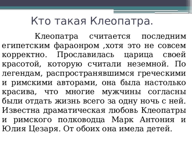   Кто такая Клеопатра.   Клеопатра считается последним египетским фараонром ,хотя это не совсем корректно. Прославилась царица своей красотой, которую считали неземной. По легендам, распространявшимся греческими и римскими авторами, она была настолько красива, что многие мужчины согласны были отдать жизнь всего за одну ночь с ней. Известна драматическая любовь Клеопатры и римского полководца Марк Антония и Юлия Цезаря. От обоих она имела детей. 