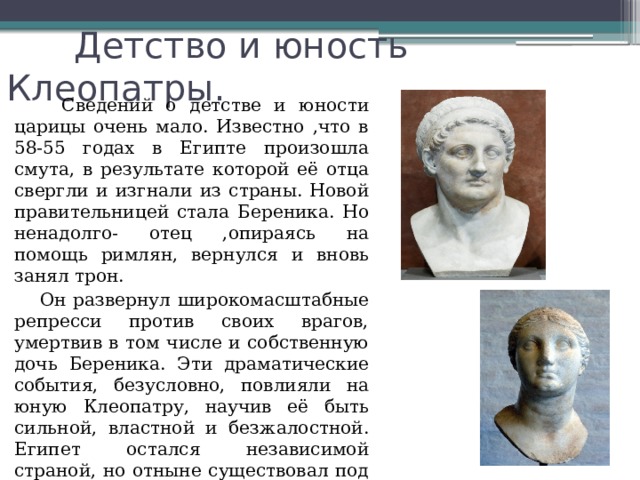  Детство и юность Клеопатры.  Сведений о детстве и юности царицы очень мало. Известно ,что в 58-55 годах в Египте произошла смута, в результате которой её отца свергли и изгнали из страны. Новой правительницей стала Береника. Но ненадолго- отец ,опираясь на помощь римлян, вернулся и вновь занял трон.  Он развернул широкомасштабные репресси против своих врагов, умертвив в том числе и собственную дочь Береника. Эти драматические события, безусловно, повлияли на юную Клеопатру, научив её быть сильной, властной и безжалостной. Египет остался независимой страной, но отныне существовал под римским протекторатом . 