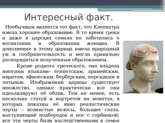    Интересный факт.  Необычным является тот факт, что Клеопатра имела хорошее образование. В то время греки и даже в царских семьях не заботились о воспитании и образовании женщин. В дополнение к этому царица имела природный ум и сообразительность и могла правильно распорядиться полученным образованием.  Кроме родного греческого, она владела многими языками- египетским, арамейским, ивритом, эфиопским, берберским, персидким и латынью. Изображений царицы существует множество, однако практически все они идеализируют её облик. Тем не менее, есть несколько статуй и портретов на монетах, в которых показны её явно реалистические черты – волнистые волосы, большие глаза, выступающий подбородок и нос с горбинкой; все эти черты были наследственными в семье Птолемеев. 