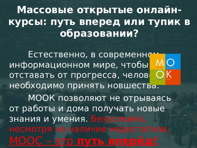 Массовые открытые онлайн-курсы: путь вперед или тупик в образовании? Естественно, в современном информационном мире, чтобы не отставать от прогресса, человеку необходимо принять новшества. МООК позволяют не отрываясь от работы и дома получать новые знания и умения. Безусловно, несмотря на наличие недостатков, МООС – это путь вперёд! 