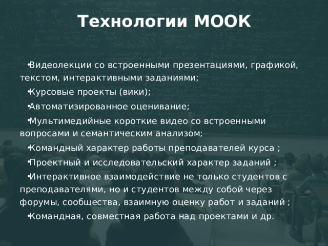 Технологии МООК Видеолекции со встроенными презентациями, графикой, текстом, интерактивными заданиями; Курсовые проекты (вики); Автоматизированное оценивание; Мультимедийные короткие видео со встроенными вопросами и семантическим анализом; Командный характер работы преподавателей курса ; Проектный и исследовательский характер заданий ; Интерактивное взаимодействие не только студентов с преподавателями, но и студентов между собой через форумы, сообщества, взаимную оценку работ и заданий ; Командная, совместная работа над проектами и др. 