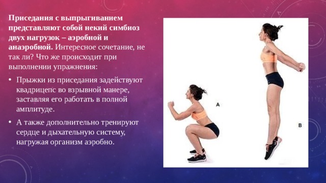 Приседания с выпрыгиванием представляют собой некий симбиоз двух нагрузок – аэробной и анаэробной. Интересное сочетание, не так ли? Что же происходит при выполнении упражнения: Прыжки из приседания задействуют квадрицепс во взрывной манере, заставляя его работать в полной амплитуде. А также дополнительно тренируют сердце и дыхательную систему, нагружая организм аэробно. 