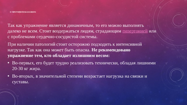  О противопоказаниях   Так как упражнение является динамичным, то его можно выполнять далеко не всем. Стоит воздержаться людям, страдающим гипертонией или с проблемами сердечно-сосудистой системы. При наличии патологий стоит осторожно подходить к интенсивной нагрузке. Так как она может быть опасна. Не рекомендовано упражнение тем, кто обладает излишним весом: Во-первых, его будет трудно реализовать технически, обладая лишними 20-30 кг жира. Во-вторых, в значительной степени возрастает нагрузка на связки и суставы. 