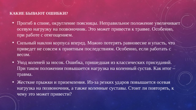 Какие бывают ошибки?   Прогиб в спине, округление поясницы. Неправильное положение увеличивает осевую нагрузку на позвоночник. Это может привести к травме. Особенно, при работе с отягощением. Сильный наклон корпуса вперед. Можно потерять равновесие и упасть, что приведет не совсем к приятным последствиям. Особенно, если работать с весом. Уход коленей за носок. Ошибка, пришедшая из классических приседаний. При таком положении повышается нагрузка на коленный сустав. Как итог – травма. Жесткие прыжки и приземления. Из-за резких ударов повышается осевая нагрузка на позвоночник, а также коленные суставы. Стоит ли повторять, к чему это может привести? 