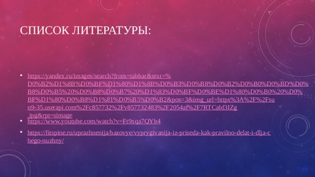 Список литературы: https://yandex.ru/images/search?from=tabbar&text=% D0%B2%D1%8B%D0%BF%D1%80%D1%8B%D0%B3%D0%B8%D0%B2%D0%B0%D0%BD%D0%B8%D0%B5%20%D0%B8%D0%B7%20%D1%83%D0%BF%D0%BE%D1%80%D0%B0%20%D0%BF%D1%80%D0%B8%D1%81%D0%B5%D0%B2&pos=3&img_url=https%3A%2F%2Fsun9-35.userapi.com%2Fc857732%2Fv857732483%2F2054af%2F7RTCabf3IZg.jpg&rpt=simage https://www.youtube.com/watch?v=Ft9xqa7QYb4 https://fitspine.ru/uprazhnenija/bazovye/vyprygivanija-iz-priseda-kak-pravilno-delat-i-dlja-chego-nuzhny/ 