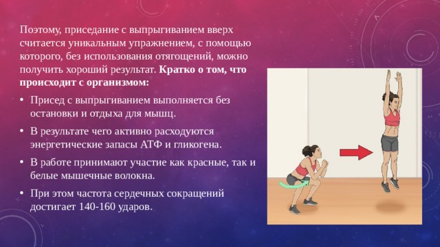 Поэтому, приседание с выпрыгиванием вверх считается уникальным упражнением, с помощью которого, без использования отягощений, можно получить хороший результат. Кратко о том, что происходит с организмом: Присед с выпрыгиванием выполняется без остановки и отдыха для мышц. В результате чего активно расходуются энергетические запасы АТФ и гликогена. В работе принимают участие как красные, так и белые мышечные волокна. При этом частота сердечных сокращений достигает 140-160 ударов. 