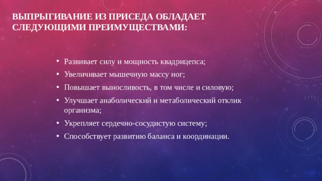 Выпрыгивание из приседа обладает следующими преимуществами: Развивает силу и мощность квадрицепса; Увеличивает мышечную массу ног; Повышает выносливость, в том числе и силовую; Улучшает анаболический и метаболический отклик организма; Укрепляет сердечно-сосудистую систему; Способствует развитию баланса и координации. 