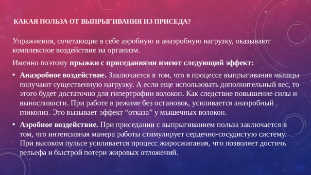 Какая польза от выпрыгивания из приседа?   Упражнения, сочетающие в себе аэробную и анаэробную нагрузку, оказывают комплексное воздействие на организм. Именно поэтому прыжки с приседаниями имеют следующий эффект: Анаэробное воздействие. Заключается в том, что в процессе выпрыгивания мышцы получают существенную нагрузку. А если еще использовать дополнительный вес, то этого будет достаточно для гипертрофии волокон. Как следствие повышение силы и выносливости. При работе в режиме без остановок, усиливается анаэробный гликолиз. Это вызывает эффект “отказа” у мышечных волокон. Аэробное воздействие. При приседании с выпрыгиванием польза заключается в том, что интенсивная манера работы стимулирует сердечно-сосудистую систему. При высоком пульсе усиливается процесс жиросжигания, что позволяет достичь рельефа и быстрой потери жировых отложений. 