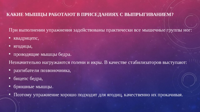 Какие мышцы работают в приседаниях с выпрыгиванием?   При выполнении упражнения задействованы практически все мышечные группы ног: квадрицепс, ягодицы, проводящие мышцы бедра. Незначительно нагружаются голени и икры. В качестве стабилизаторов выступают: разгибатели позвоночника, бицепс бедра, брюшные мышцы. Поэтому упражнение хорошо подходит для ягодиц, качественно их прокачивая. 