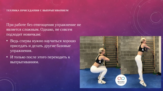 Техника приседания с выпрыгиванием   При работе без отягощения упражнение не является сложным. Однако, не совсем подходит новичкам: Ведь сперва нужно научиться хорошо приседать и делать другие базовые упражнения. И только после этого переходить к выпрыгиваниям. 