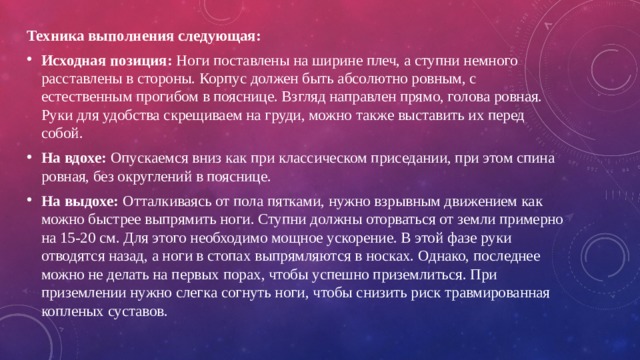 Техника выполнения следующая: Исходная позиция: Ноги поставлены на ширине плеч, а ступни немного расставлены в стороны. Корпус должен быть абсолютно ровным, с естественным прогибом в пояснице. Взгляд направлен прямо, голова ровная. Руки для удобства скрещиваем на груди, можно также выставить их перед собой. На вдохе: Опускаемся вниз как при классическом приседании, при этом спина ровная, без округлений в пояснице. На выдохе: Отталкиваясь от пола пятками, нужно взрывным движением как можно быстрее выпрямить ноги. Ступни должны оторваться от земли примерно на 15-20 см. Для этого необходимо мощное ускорение. В этой фазе руки отводятся назад, а ноги в стопах выпрямляются в носках. Однако, последнее можно не делать на первых порах, чтобы успешно приземлиться. При приземлении нужно слегка согнуть ноги, чтобы снизить риск травмированная копленых суставов. 