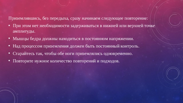 Приземлившись, без передыха, сразу начинаем следующее повторение: При этом нет необходимости задерживаться в нижней или верхней точке амплитуды. Мышцы бедра должны находиться в постоянном напряжении. Над процессом приземления должен быть постоянный контроль. Старайтесь так, чтобы обе ноги приземлялись одновременно. Повторите нужное количество повторений и подходов. 