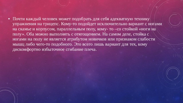 Почти каждый человек может подобрать для себя адекватную технику упражнения на трицепс. Кому-то подойдет исключительно вариант с ногами на скамье и корпусом, параллельным полу, кому- то –со стойкой «ноги на полу». Оба можно выполнять с отягощением. На самом деле, стойка с ногами на полу не является атрибутом новичков или признаком слабости мышц либо чего-то подобного. Это всего лишь вариант для тех, кому дискомфортно избыточное сгибание плеча. 
