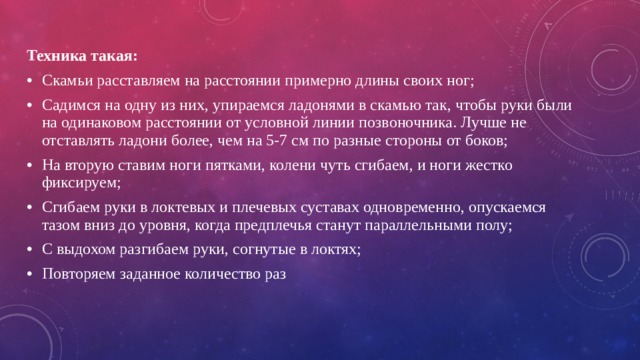 Техника такая: Скамьи расставляем на расстоянии примерно длины своих ног; Садимся на одну из них, упираемся ладонями в скамью так, чтобы руки были на одинаковом расстоянии от условной линии позвоночника. Лучше не отставлять ладони более, чем на 5-7 см по разные стороны от боков; На вторую ставим ноги пятками, колени чуть сгибаем, и ноги жестко фиксируем; Сгибаем руки в локтевых и плечевых суставах одновременно, опускаемся тазом вниз до уровня, когда предплечья станут параллельными полу; С выдохом разгибаем руки, согнутые в локтях; Повторяем заданное количество раз 