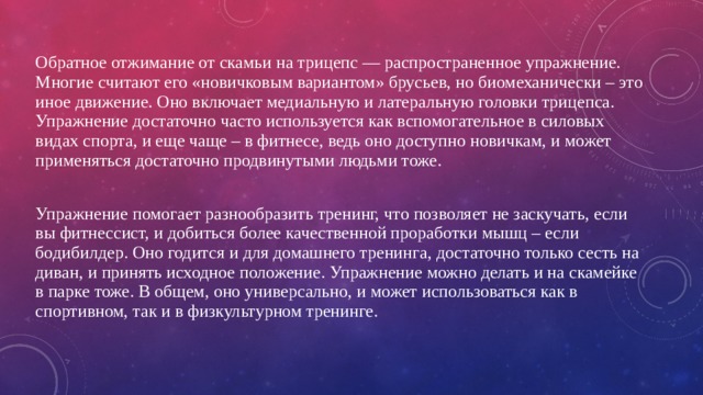 Обратное отжимание от скамьи на трицепс — распространенное упражнение. Многие считают его «новичковым вариантом» брусьев, но биомеханически – это иное движение. Оно включает медиальную и латеральную головки трицепса. Упражнение достаточно часто используется как вспомогательное в силовых видах спорта, и еще чаще – в фитнесе, ведь оно доступно новичкам, и может применяться достаточно продвинутыми людьми тоже. Упражнение помогает разнообразить тренинг, что позволяет не заскучать, если вы фитнессист, и добиться более качественной проработки мышц – если бодибилдер. Оно годится и для домашнего тренинга, достаточно только сесть на диван, и принять исходное положение. Упражнение можно делать и на скамейке в парке тоже. В общем, оно универсально, и может использоваться как в спортивном, так и в физкультурном тренинге. 