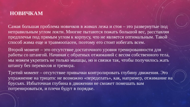 Новичкам   Самая большая проблема новичков в жимах лежа и стоя – это развернутые под неправильным углом локти. Многие пытаются пожать большой вес, расставляя предплечья под прямым углом к корпусу, что не является оптимальным. Такой способ жима еще и травмоопасен, поэтому его стоит избегать всем. Второй момент – это отсутствие достаточного уровня тренированности для работы со штангой. Начиная с обратных отжиманий с весом собственного тела, мы можем укрепить не только мышцы, но и связки так, чтобы получилось жать штангу без перекосов и тремора. Третий момент – отсутствие привычки контролировать глубину движения. Это упражнение на трицепс не возможно «переделать», как, например, отжимание на брусьях. Избыточная глубина в движении не сможет помешать вам потренироваться, и плечи будут в порядке. 