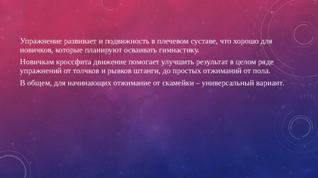 Упражнение развивает и подвижность в плечевом суставе, что хорошо для новичков, которые планируют осваивать гимнастику. Новичкам кроссфита движение помогает улучшить результат в целом ряде упражнений от толчков и рывков штанги, до простых отжиманий от пола. В общем, для начинающих отжимание от скамейки – универсальный вариант. 