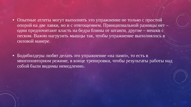 Опытные атлеты могут выполнять это упражнение не только с простой опорой на две лавки, но и с отягощением. Принципиальной разницы нет – одни предпочитают класть на бедра блины от штанги, другие – мешки с песком. Важно нагрузить мышцы так, чтобы упражнение выполнялось в силовой манере. Бодибилдеры любят делать это упражнение «на памп», то есть в многоповторном режиме, в конце тренировки, чтобы результаты работы над собой были видимы немедленно. 