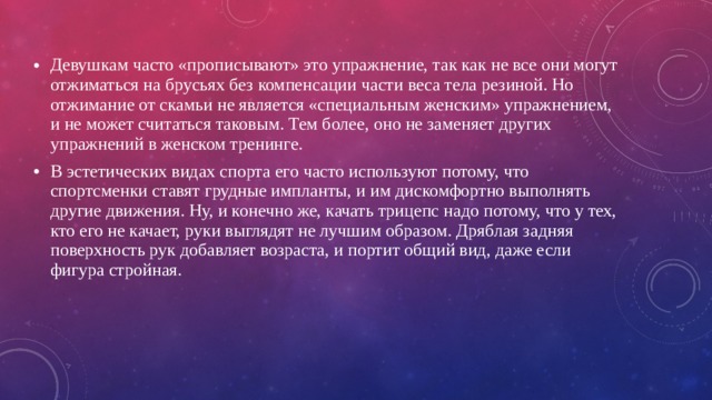 Девушкам часто «прописывают» это упражнение, так как не все они могут отжиматься на брусьях без компенсации части веса тела резиной. Но отжимание от скамьи не является «специальным женским» упражнением, и не может считаться таковым. Тем более, оно не заменяет других упражнений в женском тренинге. В эстетических видах спорта его часто используют потому, что спортсменки ставят грудные импланты, и им дискомфортно выполнять другие движения. Ну, и конечно же, качать трицепс надо потому, что у тех, кто его не качает, руки выглядят не лучшим образом. Дряблая задняя поверхность рук добавляет возраста, и портит общий вид, даже если фигура стройная. 