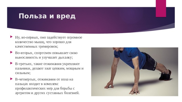 Польза и вред   Ну, во-первых, оно задействует огромное количество мышц, что хорошо для качественных тренировок; Во-вторых, спортсмен повышает свою выносливость и улучшает дыхалку; В-третьих, такие отжимания укрепляют пальчики, делают хват цепким, мощным и сильным; В-четвертых, отжимания от пола на пальцах входит в комплекс профилактических мер для борьбы с артритом и других суставных болезней. 