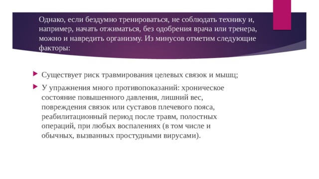 Однако, если бездумно тренироваться, не соблюдать технику и, например, начать отжиматься, без одобрения врача или тренера, можно и навредить организму. Из минусов отметим следующие факторы: Существует риск травмирования целевых связок и мышц; У упражнения много противопоказаний: хроническое состояние повышенного давления, лишний вес, повреждения связок или суставов плечевого пояса, реабилитационный период после травм, полостных операций, при любых воспалениях (в том числе и обычных, вызванных простудными вирусами). 