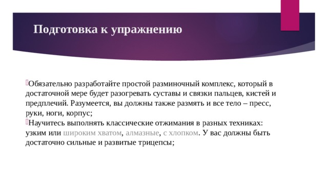 Подготовка к упражнению   Обязательно разработайте простой разминочный комплекс, который в достаточной мере будет разогревать суставы и связки пальцев, кистей и предплечий. Разумеется, вы должны также размять и все тело – пресс, руки, ноги, корпус; Научитесь выполнять классические отжимания в разных техниках: узким или широким хватом , алмазные , с хлопком . У вас должны быть достаточно сильные и развитые трицепсы; 
