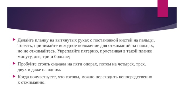 Делайте планку на вытянутых руках с постановкой кистей на пальцы. То есть, принимайте исходное положение для отжиманий на пальцах, но не отжимайтесь. Укрепляйте пятерню, простаивая в такой планке минуту, две, три и больше; Пробуйте стоять сначала на пяти опорах, потом на четырех, трех, двух и даже на одном. Когда почувствуете, что готовы, можно переходить непосредственно к отжиманию. 