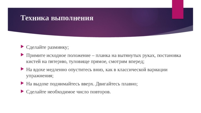 Техника выполнения   Сделайте разминку; Примите исходное положение – планка на вытянутых руках, постановка кистей на пятерню, туловище прямое, смотрим вперед; На вдохе медленно опуститесь вниз, как в классической вариации упражнения; На выдохе поднимайтесь вверх. Двигайтесь плавно; Сделайте необходимое число повторов. 