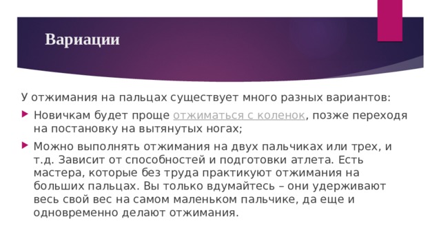 Вариации   У отжимания на пальцах существует много разных вариантов: Новичкам будет проще отжиматься с коленок , позже переходя на постановку на вытянутых ногах; Можно выполнять отжимания на двух пальчиках или трех, и т.д. Зависит от способностей и подготовки атлета. Есть мастера, которые без труда практикуют отжимания на больших пальцах. Вы только вдумайтесь – они удерживают весь свой вес на самом маленьком пальчике, да еще и одновременно делают отжимания. 