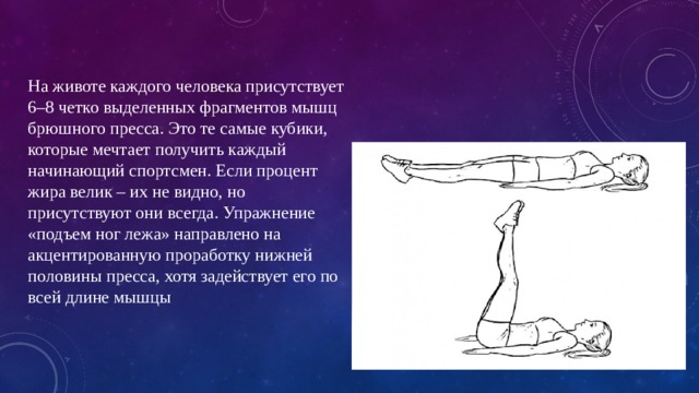 На животе каждого человека присутствует 6–8 четко выделенных фрагментов мышц брюшного пресса. Это те самые кубики, которые мечтает получить каждый начинающий спортсмен. Если процент жира велик – их не видно, но присутствуют они всегда. Упражнение «подъем ног лежа» направлено на акцентированную проработку нижней половины пресса, хотя задействует его по всей длине мышцы   