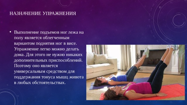 Назначение упражнения   Выполнение подъемов ног лежа на полу является облегченным вариантом поднятия ног в висе. Упражнение легко можно делать дома. Для этого не нужно никаких дополнительных приспособлений. Поэтому оно является универсальным средством для поддержания тонуса мышц живота в любых обстоятельствах. 