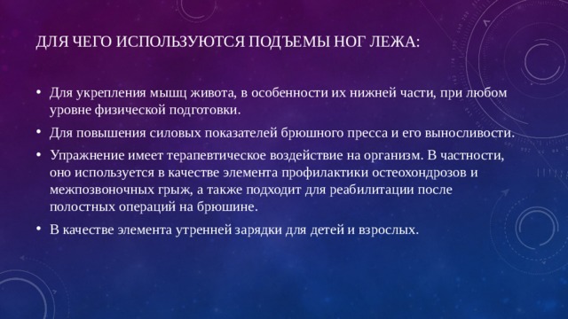 Для чего используются подъемы ног лежа:   Для укрепления мышц живота, в особенности их нижней части, при любом уровне физической подготовки. Для повышения силовых показателей брюшного пресса и его выносливости. Упражнение имеет терапевтическое воздействие на организм. В частности, оно используется в качестве элемента профилактики остеохондрозов и межпозвоночных грыж, а также подходит для реабилитации после полостных операций на брюшине. В качестве элемента утренней зарядки для детей и взрослых.   