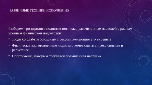 Различные техники исполнения   Разберем три варианта поднятия ног лежа, рассчитанные на людей с разным уровнем физической подготовки: Люди со слабым брюшным прессом, желающие его укрепить. Физически подготовленные люди, кто хочет сделать пресс сильнее и рельефнее. Спортсмены, которым требуется повышенная нагрузка.   