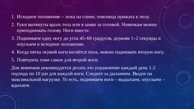 Исходное положение – лежа на спине, поясница прижата к полу. Руки вытянуты вдоль тела или в замке за головой. Новичкам можно приподнимать голову. Ноги вместе. Поднимаем одну ногу до угла 45–60 градусов, держим 1–2 секунды и опускаем в исходное положение. Когда пятка первой ноги коснётся пола, можно поднимать вторую ногу. Повторить тоже самое для второй ноги. Для новичков рекомендуется делать это упражнение каждый день 1-2 подхода по 10 раз для каждой ноги. Следите за дыханием. Выдох на максимальной нагрузке. То есть, поднимаем ноги – выдыхаем, опускаем – вдыхаем. 