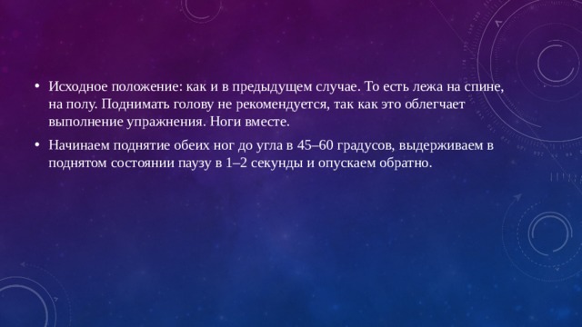 Исходное положение: как и в предыдущем случае. То есть лежа на спине, на полу. Поднимать голову не рекомендуется, так как это облегчает выполнение упражнения. Ноги вместе. Начинаем поднятие обеих ног до угла в 45–60 градусов, выдерживаем в поднятом состоянии паузу в 1–2 секунды и опускаем обратно.    