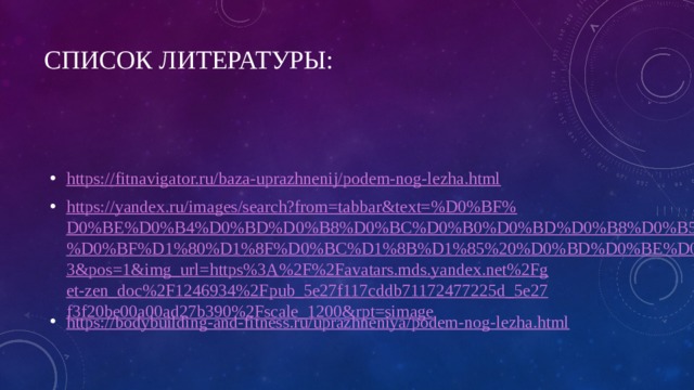 Список литературы: https://fitnavigator.ru/baza-uprazhnenij/podem-nog-lezha.html https://yandex.ru/images/search?from=tabbar&text=%D0%BF%D0%BE%D0%B4%D0%BD%D0%B8%D0%BC%D0%B0%D0%BD%D0%B8%D0%B5%20%D0%BF%D1%80%D1%8F%D0%BC%D1%8B%D1%85%20%D0%BD%D0%BE%D0%B3&pos=1&img_url=https%3A%2F%2Favatars.mds.yandex.net%2Fget-zen_doc%2F1246934%2Fpub_5e27f117cddb71172477225d_5e27f3f20be00a00ad27b390%2Fscale_1200&rpt=simage https://bodybuilding-and-fitness.ru/uprazhneniya/podem-nog-lezha.html 