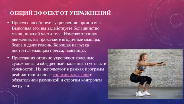 Общий эффект от упражнений   Присед способствует укреплению организма. Выполняя его, вы задействуете большинство мышц нижней части тела. Изменяя технику движения, вы прокачаете ягодичные мышцы, бедра и даже голень. Хорошая нагрузка достается мышцам пресса, поясницы. Приседания отлично укрепляют коленные сухожилия, тазобедренный, коленный суставы и голеностоп. Их используют в рамках программ реабилитации после спортивных травм с обязательной разминкой и строгим контролем нагрузки. 