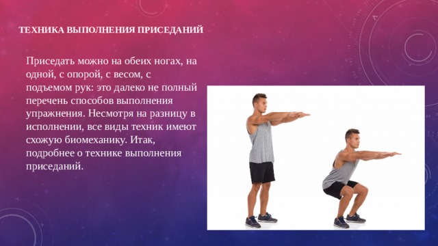 Техника выполнения приседаний   Приседать можно на обеих ногах, на одной, с опорой, с весом, с подъемом рук: это далеко не полный перечень способов выполнения упражнения. Несмотря на разницу в исполнении, все виды техник имеют схожую биомеханику. Итак, подробнее о технике выполнения приседаний. 