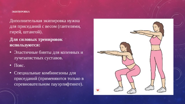 Экипировка   Дополнительная экипировка нужна для приседаний с весом (гантелями, гирей, штангой). Для силовых тренировок используются: Эластичные бинты для коленных и лучезапястных суставов. Пояс. Специальные комбинезоны для приседаний (применяются только в соревновательном пауэрлифтинге).  