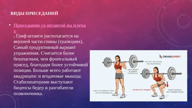 Виды приседаний   Приседания со штангой на плечах . Гриф штанги располагается на верхней части спины (трапециях). Самый продуктивный вариант упражнения. Считается более безопасным, чем фронтальный присед, благодаря более устойчивой позиции. Больше всего работают квадрицепс и ягодичные мышцы. Стабилизаторами выступают бицепсы бедер и разгибатели позвоночника. 