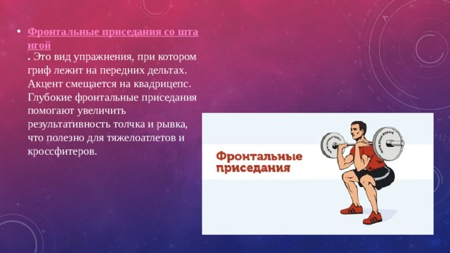 Фронтальные приседания со штангой . Это вид упражнения, при котором гриф лежит на передних дельтах. Акцент смещается на квадрицепс. Глубокие фронтальные приседания помогают увеличить результативность толчка и рывка, что полезно для тяжелоатлетов и кроссфитеров. 