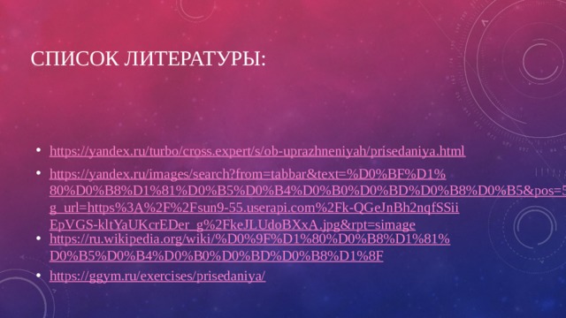 Список литературы: https://yandex.ru/turbo/cross.expert/s/ob-uprazhneniyah/prisedaniya.html https://yandex.ru/images/search?from=tabbar&text=%D0%BF%D1%80%D0%B8%D1%81%D0%B5%D0%B4%D0%B0%D0%BD%D0%B8%D0%B5&pos=5&img_url=https%3A%2F%2Fsun9-55.userapi.com%2Fk-QGeJnBh2nqfSSiiEpVGS-kltYaUKcrEDer_g%2FkeJLUdoBXxA.jpg&rpt=simage https://ru.wikipedia.org/wiki/%D0%9F%D1%80%D0%B8%D1%81%D0%B5%D0%B4%D0%B0%D0%BD%D0%B8%D1%8F https://ggym.ru/exercises/prisedaniya/ 
