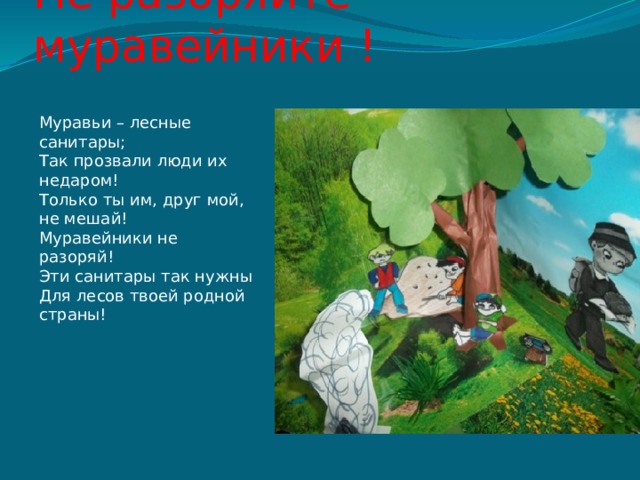 Не разоряйте муравейники ! Муравьи – лесные санитары;  Так прозвали люди их недаром!  Только ты им, друг мой, не мешай!  Муравейники не разоряй!  Эти санитары так нужны  Для лесов твоей родной страны!   