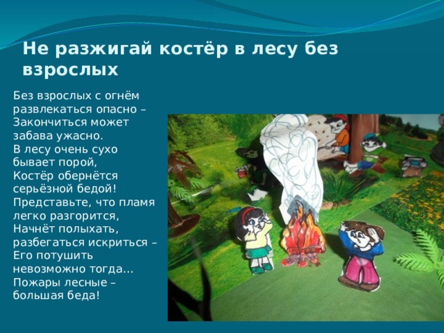 Не разжигай костёр в лесу без взрослых    Без взрослых с огнём развлекаться опасно –  Закончиться может забава ужасно.  В лесу очень сухо бывает порой,  Костёр обернётся серьёзной бедой!  Представьте, что пламя легко разгорится,  Начнёт полыхать, разбегаться искриться –  Его потушить невозможно тогда…  Пожары лесные – большая беда!   