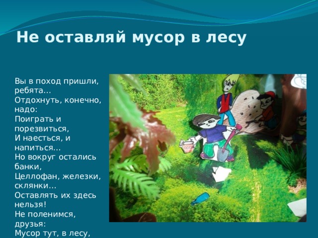 Не оставляй мусор в лесу    Вы в поход пришли, ребята…  Отдохнуть, конечно, надо:  Поиграть и порезвиться,  И наесться, и напиться…  Но вокруг остались банки,  Целлофан, железки, склянки…  Оставлять их здесь нельзя!  Не поленимся, друзья:  Мусор тут, в лесу, чужой,  Заберём его с собой!   