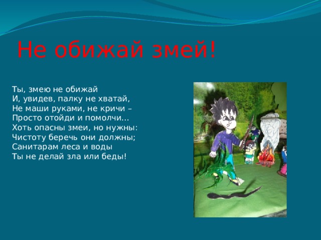 Не обижай змей! Ты, змею не обижай И, увидев, палку не хватай, Не маши руками, не кричи – Просто отойди и помолчи… Хоть опасны змеи, но нужны: Чистоту беречь они должны; Санитарам леса и воды Ты не делай зла или беды! 