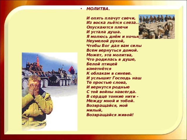 МОЛИТВА.   И опять плачут свечи,  Из воска льётся слеза...  Опускаются плечи  И устала душа.  Я молюсь днём и ночью  Неумелой рукой,  Чтобы Бог дал вам силы  Всем вернуться домой.  Может, эта молитва,  Что родилась в душе,  Белой птицей взметнётся  К облакам в синеве.  И услышит Господь наш  Те простые слова,  И вернутся родные  С той войны навсегда.  В сердце тонкие нити -  Между мной и тобой.  Возвращайся, мой милый,  Возвращайся живой! 