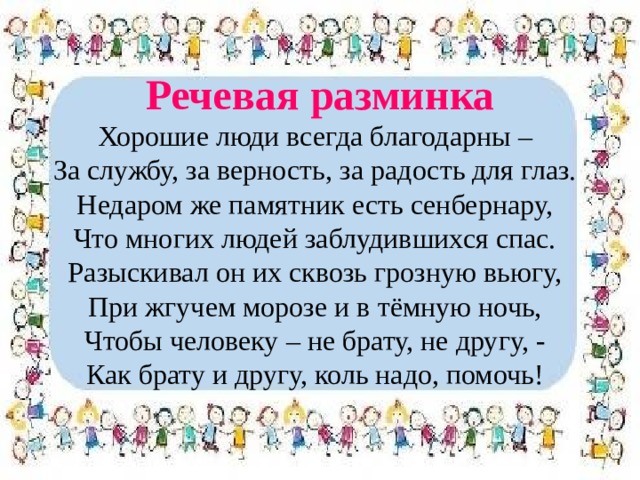 Речевая разминка Хорошие люди всегда благодарны – За службу, за верность, за радость для глаз. Недаром же памятник есть сенбернару, Что многих людей заблудившихся спас. Разыскивал он их сквозь грозную вьюгу, При жгучем морозе и в тёмную ночь, Чтобы человеку – не брату, не другу, - Как брату и другу, коль надо, помочь! 