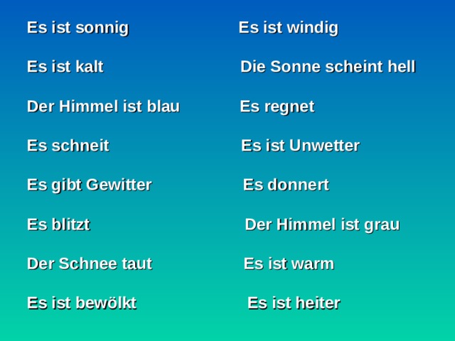 Es ist sonnig Es ist windig  Es ist kalt Die Sonne scheint hell  Der Himmel ist blau Es regnet  Es schneit Es ist Unwetter  Es gibt Gewitter Es donnert  Es blitzt Der Himmel ist grau  Der Schnee taut Es ist warm  Es ist bewölkt  Es ist heiter   