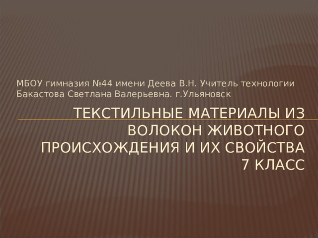 МБОУ гимназия №44 имени Деева В.Н. Учитель технологии Бакастова Светлана Валерьевна. г.Ульяновск ТЕКСТИЛЬНЫЕ МАТЕРИАЛЫ ИЗ ВОЛОКОН ЖИВОТНОГО ПРОИСХОЖДЕНИЯ И ИХ СВОЙСТВА  7 КЛАСС   